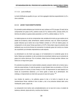 ESTANDARIZACIÓN DEL PROCESO DE ELABORACIÓN DEL QUESO DOBLE CREMA
TIPO MOZARELLA
20
La leche fortificada es aquella a la que se le han agregado vitaminas especialmente A y D u
otros nutrientes.
4.1.1.3 LECHE Y SUS CONSTITUYENTES
En promedio puede señalarse que la leche de vaca contiene un 87% de agua. El resto de los
componentes son grasa (3,4%), proteína cruda (3,5 %), lactosa (4,6%), cenizas (0,8%). En
términos de sólidos no grasos estos ascienden a un 8,9 % y sólidos totales un 12,3 %.
La materia grasa es uno de los componentes más variables de la leche ya que cambia con el
estado de la lactancia, edad, alimentación, estado nutricional, raza, etc. Sobre el particular,
puede indicarse que la leche de la raza Holstein contiene un 3,4% de materia grasa, en
comparación a la de vacas Yersey que tienen un 5,37%. Este amplio rango de variación esta
señalando que una de las formas de incrementar el contenido graso de la leche es a través
de cruzamiento con animales mejoradores en este aspecto.
La alimentación es otro factor que juega un rol fundamental en el contenido graso de la
leche. Dietas que consideran un alto suministro de concentrado implican que el contenido de
grasa de la leche disminuye. Por el contrario, dietas ricas en forraje permiten obtener una
leche con un mayor tenor graso.
El contenido de proteína de la leche también presenta variación dentro de la misma raza y
entre las razas lecheras. A modo de ejemplo, la raza Holstein tiene en promedio un 3,5% de
proteína cruda en la leche y la raza Yersey un 3.9%. El mejoramiento en este aspecto es a
través de cruzamientos selectivos y en menor grado a través de la alimentación. Sin
embargo, el mejoramiento es más lento que para el caso de la grasa.
[18]
Las micelas de caseína y los glóbulos grasos le dan a la leche la mayoría de sus
características físicas, además le dan el sabor y olor a los productos lácteos tales como
mantequilla, queso, yogurt, etc.
La composición de la leche varía considerablemente con la raza de la vaca, el estado de
lactancia, alimento, época del año y muchos otros factores.
4.1.1.2.3 Leche fortificada
 