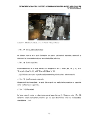 ESTANDARIZACIÓN DEL PROCESO DE ELABORACIÓN DEL QUESO DOBLE CREMA
TIPO MOZARELLA
27
Ilustración 4. Refractometro utilizado para la medicion de indice de refraccion
4.1.1.4.7.7 Conductibilidad eléctrica:
Un sistema como el de la leche constituido por grasas y sustancias dispersas, obstruyen la
migración de los iones y disminuye la conductibilidad eléctrica.
4.1.1.4.7.8 Calor específico:
El calor específico de la leche, varía con la temperatura: a 0°C tiene 0,940 cal/ (g ºC); a 15
°C tiene 0,943cal/ (g ºC); a 40 °C tiene 0,952cal/ (g ºC).
Lo que indica que el calor específico es directamente proporcional a la temperatura.
4.1.1.4.7.9 Coeficiente de expansión:
Al calentar la leche se dilata y la razón del aumento por grado de temperatura, es conocida
como coeficiente de expansión.
4.1.1.4.7.10 Viscosidad:
La leche natural, fresca, es más viscosa que el agua, tiene a 20 °C valores entre 1.7 a 2.2
centipoise para la leche entera, mientras que una leche descremada tiene una viscosidad de
alrededor de 1,2 cp.
 