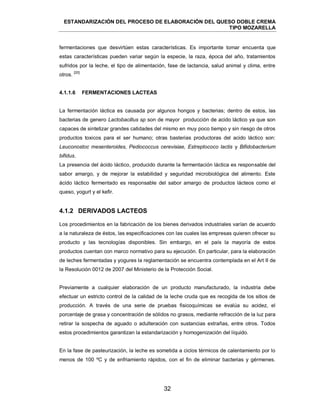 ESTANDARIZACIÓN DEL PROCESO DE ELABORACIÓN DEL QUESO DOBLE CREMA
TIPO MOZARELLA
32
fermentaciones que desvirtúen estas características. Es importante tomar encuenta que
estas características pueden variar según la especie, la raza, época del año, tratamientos
sufridos por la leche, el tipo de alimentación, fase de lactancia, salud animal y clima, entre
otros.
[20]
La fermentación láctica es causada por algunos hongos y bacterias; dentro de estos, las
bacterias de genero Lactobacillus sp son de mayor producción de acido láctico ya que son
capaces de sintetizar grandes catidades del mismo en muy poco tiempo y sin riesgo de otros
productos toxicos para el ser humano; otras basterias productoras del acido láctico son:
Leuconostoc mesenteroides, Pediococcus cerevisiae, Estreptococo lactis y Bifidobacterium
bifidus.
La presencia del ácido láctico, producido durante la fermentación láctica es responsable del
sabor amargo, y de mejorar la estabilidad y seguridad microbiológica del alimento. Este
ácido láctico fermentado es responsable del sabor amargo de productos lácteos como el
queso, yogurt y el kefir.
4.1.2 DERIVADOS LACTEOS
Los procedimientos en la fabricación de los bienes derivados industriales varían de acuerdo
a la naturaleza de éstos, las especificaciones con las cuales las empresas quieren ofrecer su
producto y las tecnologías disponibles. Sin embargo, en el país la mayoría de estos
productos cuentan con marco normativo para su ejecución. En particular, para la elaboración
de leches fermentadas y yogures la reglamentación se encuentra contemplada en el Art II de
la Resolución 0012 de 2007 del Ministerio de la Protección Social.
Previamente a cualquier elaboración de un producto manufacturado, la industria debe
efectuar un estricto control de la calidad de la leche cruda que es recogida de los sitios de
producción. A través de una serie de pruebas fisicoquímicas se evalúa su acidez, el
porcentaje de grasa y concentración de sólidos no grasos, mediante refracción de la luz para
retirar la sospecha de aguado o adulteración con sustancias extrañas, entre otros. Todos
estos procedimientos garantizan la estandarización y homogenización del líquido.
En la fase de pasteurización, la leche es sometida a ciclos térmicos de calentamiento por lo
menos de 100 ºC y de enfriamiento rápidos, con el fin de eliminar bacterias y gérmenes.
4.1.1.6 FERMENTACIONES LACTEAS
 