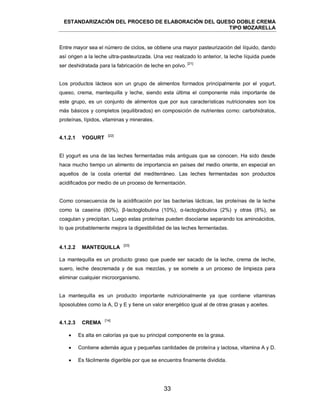 ESTANDARIZACIÓN DEL PROCESO DE ELABORACIÓN DEL QUESO DOBLE CREMA
TIPO MOZARELLA
33
Entre mayor sea el número de ciclos, se obtiene una mayor pasteurización del líquido, dando
así origen a la leche ultra-pasteurizada. Una vez realizado lo anterior, la leche líquida puede
ser deshidratada para la fabricación de leche en polvo.
[21]
Los productos lácteos son un grupo de alimentos formados principalmente por el yogurt,
queso, crema, mantequilla y leche, siendo esta última el componente más importante de
este grupo, es un conjunto de alimentos que por sus características nutricionales son los
más básicos y completos (equilibrados) en composición de nutrientes como: carbohidratos,
proteínas, lípidos, vitaminas y minerales.
[22]
El yogurt es una de las leches fermentadas más antiguas que se conocen. Ha sido desde
hace mucho tiempo un alimento de importancia en países del medio oriente, en especial en
aquellos de la costa oriental del mediterráneo. Las leches fermentadas son productos
acidificados por medio de un proceso de fermentación.
Como consecuencia de la acidificación por las bacterias lácticas, las proteínas de la leche
como la caseína (80%), β-lactoglobulina (10%), α-lactoglobulina (2%) y otras (8%), se
coagulan y precipitan. Luego estas proteínas pueden disociarse separando los aminoácidos,
lo que probablemente mejora la digestibilidad de las leches fermentadas.
[23]
La mantequilla es un producto graso que puede ser sacado de la leche, crema de leche,
suero, leche descremada y de sus mezclas, y se somete a un proceso de limpieza para
eliminar cualquier microorganismo.
La mantequilla es un producto importante nutricionalmente ya que contiene vitaminas
liposolubles como la A, D y E y tiene un valor energético igual al de otras grasas y aceites.
[14]
 Es alta en calorías ya que su principal componente es la grasa.
 Contiene además agua y pequeñas cantidades de proteína y lactosa, vitamina A y D.
 Es fácilmente digerible por que se encuentra finamente dividida.
4.1.2.1 YOGURT
4.1.2.2 MANTEQUILLA
4.1.2.3 CREMA
 