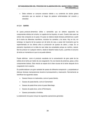 ESTANDARIZACIÓN DEL PROCESO DE ELABORACIÓN DEL QUESO DOBLE CREMA
TIPO MOZARELLA
34
 Debe evitarse un consumo excesivo debido a su contenido de ácidos grasos
saturados que se asocian al riesgo de padecer enfermedades del corazón y
obesidad.
El queso, producto alimenticio sólido o semisólido que se obtiene separando los
componentes sólidos de la leche, la cuajada de los líquidos, el suero. Cuanto más suero se
extrae más compacto es el queso. El queso se elabora desde tiempos prehistóricos a partir
de la leche de diferentes mamíferos, incluidos los camellos y los alces. Hoy en día, sin
embargo, la mayoría de los quesos son de leche de vaca, a pesar del incremento que ha
experimentado en los últimos años la producción de quesos de cabra y oveja. Es un
elemento importante en la dieta de casi todas las sociedades porque es nutritivo, natural,
fácil de producir en cualquier entorno, desde el desierto hasta el polo, y permite el consumo
de leche en momentos en que no se puede obtener.
Puede definirse como el producto resultante de la concentración de gran parte de los
sólidos de la leche por medio de una coagulación. Es una mezcla de proteínas, grasa y otros
componentes lácteos. Esta mezcla se separa de la fase acuosa de la leche después de la
coagulación de la caseína.
Es posible elaborar una gran variedad de quesos de diferente composición y propiedades al
efectuar diversas manipulaciones durante el procesamiento y maduración. Normalmente se
identifican las siguientes clases:
 Quesos frescos no madurados, como el queso blando.
 Quesos de pasta blanda, como el Camembert.
 Quesos de pasta firme como el queso Manchego.
 Quesos de pasta dura, como el Parmesano.
 Quesos procesados o fundidos.
La elaboración de queso incluye las siguientes operaciones generales:
4.1.2.4 QUESO
 