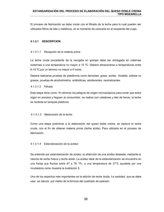 ESTANDARIZACIÓN DEL PROCESO DE ELABORACIÓN DEL QUESO DOBLE CREMA
TIPO MOZARELLA
36
El proceso de fabricación se debe iniciar con el filtrado de la leche para lo cual pueden ser
utilizados filtros de tela o metálicos, en el momento de colocarla en el recipiente del cuajo.
La leche cruda procedente de la recogida en granjas debe ser entregada en cisternas
isotermas a una temperatura no mayor a 10 ºC. Deberá almacenarse a temperaturas entre
6-10 ºC por un término no mayor a 4 horas.
Deberá realizarse pruebas de plataforma como densidad, grasa, acidez titulable, sólidos no
grasos, pruebas de alcoholimetría, antibióticas, adulterantes, neutralizantes.
Esta etapa tiene como fin eliminar los peligros de origen microscópicos para evitar que estos
sigan en proceso y lleguen al consumidor, se realiza con coladores y tela de lienzo, la leche
es recibida en tanques plásticos.
Como una etapa preliminar a la elaboración del queso doble crema, se madura la leche
cruda, con el fin de obtener materia prima (leche ácida). Para utilizarla en el proceso de
fabricación.
Se entiende por estandarización de acidez, la obtención de una acidez deseada, mediante la
mezcla de leche fresca y leche ácida. La acidez ideal de la estandarización se encuentra en
una franja que fluctúa entre 47 a 78 °Th, a una temperatura de 37°C ayudada por una
incubadora como muestra la ilustración 5.
Uno de los aspectos más importantes es la adición de leche ácida. La cantidad que se debe
usar, se calcula por medio de la fórmula del cuadrado de pearsón.
4.1.3.1 DESCRIPCION
4.1.3.1.1 Recepción de la materia prima
4.1.3.1.2 Filtrado
4.1.3.1.3 Maduración de la leche:
4.1.3.1.4 Estandarización de la acidez:
 