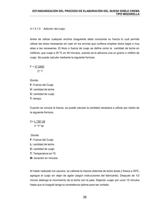 ESTANDARIZACIÓN DEL PROCESO DE ELABORACIÓN DEL QUESO DOBLE CREMA
TIPO MOZARELLA
38
Antes de utilizar cualquier enzima coagulante debe conocerse su fuerza lo cual permite
utilizar las dosis necesarias sin caer en los errores que conlleva emplear dosis bajas o muy
altas a las necesarias. El titulo o fuerza de cuajo se define como la cantidad de leche en
mililitros, que cuaja a 35 ºC en 40 minutos, cuando se le adiciona una un gramo o mililitro de
cuajo. Se puede calcular mediante la siguiente formula:
F = V* 2400
C* T
Donde:
F: Fuerza del Cuajo
V: cantidad de leche
C: cantidad de cuajo
T: tiempo
Cuando se conoce la fuerza, se puede calcular la cantidad necesaria a utilizar por medio de
la siguiente formula:
C= L *35* 40
F *T* M
Donde:
F: Fuerza del Cuajo
L: cantidad de leche
C: cantidad de cuajo
T: Temperatura en ºC
M: duración en minutos
Al haber realizado los caculos, se calienta la mezcla obtenida de leche ácida y fresca a 35ºC;
agregue el cuajo sin dejar de agitar (según instrucciones del fabricante). Después de 1/2
minuto detenga el movimiento de la leche con la pala. Dejando cuajar por unos 15 minutos
hasta que el coaguló tenga la consistencia óptima para ser cortado.
4.1.3.1.5 Adicción del cuajo:
 