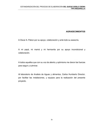 ESTANDARIZACIÓN DEL PROCESO DE ELABORACIÓN DEL QUESO DOBLE CREMA
TIPO MOZARELLA
iv
AGRADECIMIENTOS
A Oscar A. Pabon por su apoyo, colaboración y ante todo su asesoría.
A mi papá, mi mamá y mi hermanita por su apoyo incondicional y
colaboración.
A todos aquellos que con su voz de aliento y optimismo me dieron las fuerzas
para seguir y culminar.
Al laboratorio de Analisis de Aguas y alimentos, Carlos Humberto Director,
por facilitar las instalaciones, y equipos para la realización del presente
proyecto.
 