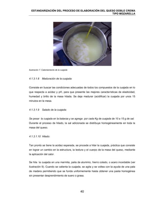 ESTANDARIZACIÓN DEL PROCESO DE ELABORACIÓN DEL QUESO DOBLE CREMA
TIPO MOZARELLA
40
Ilustración 7. Calentamiento de la cuajada
Consiste en buscar las condiciones adecuadas de todos los compuestos de la cuajada en lo
que respecta a acidez y pH, para que presente las mejores características de elasticidad,
humedad y brillo de la masa hilada. Se deja madurar (acidificar) la cuajada por unos 15
minutos en la mesa.
Se pesar la cuajada en la balanza y se agrega por cada Kg de cuajada de 10 a 15 g de sal.
Durante el proceso de hilado, la sal adicionada se distribuye homogéneamente en toda la
masa del queso.
Tan pronto se tiene la acidez esperada, se procede a hilar la cuajada, práctica que consiste
en lograr un cambio en la estructura, la textura y el cuerpo de la masa del queso, mediante
la aplicación del calor.
Se hila la cuajada en una marmita, paila de aluminio, hierro colado, o acero inoxidable (ver
ilustración 9). Cuando se calienta la cuajada, se agita y se voltea con la ayuda de una pala
de madera permitiendo que se funda uniformemente hasta obtener una pasta homogénea
sin presentar desprendimiento de suero o grasa.
4.1.3.1.8 Maduración de la cuajada:
4.1.3.1.9 Salado de la cuajada:
4.1.3.1.10 Hilado:
 