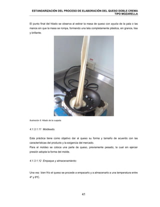 ESTANDARIZACIÓN DEL PROCESO DE ELABORACIÓN DEL QUESO DOBLE CREMA
TIPO MOZARELLA
41
El punto final del hilado se observa al estirar la masa de queso con ayuda de la pala o las
manos sin que la masa se rompa, formando una tela completamente plástica, sin granos, lisa
y brillante.
Ilustración 8. Hilado de la cuajada.
Esta práctica tiene como objetivo dar al queso su forma y tamaño de acuerdo con las
características del producto y la exigencia del mercado.
Para el moldeo se coloca una parte de queso, previamente pesado, la cual sin ejercer
presión adopta la forma del molde.
Una vez bien frío el queso se procede a empacarlo y a almacenarlo a una temperatura entre
4º y 6ºC.
4.1.3.1.11 Moldeado.
4.1.3.1.12 Empaque y almacenamiento:
 