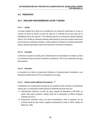 ESTANDARIZACIÓN DEL PROCESO DE ELABORACIÓN DEL QUESO DOBLE CREMA
TIPO MOZARELLA
42
4.2 PRINCIPIOS
4.2.1 ANÁLISIS FISICOQUÍMICOS LECHE Y QUESO
La acidez titulable de la leche es el resultado de una valoración ácido-base en la que un
volumen de leche es llevado al punto de viraje de un indicador de pH que suele ser la
fenolftaleína (punto de viraje pH = 8,3) utilizando para ello una disolución alcalina (hidróxido
sódico). En la acidez de valoración estamos determinando la suma de la acidez natural de la
leche (caseínas, sustancias minerales - ácidos orgánicos y fosfatos) y la acidez desarrollada
(ácidos orgánicos generados a partir de la lactosa por crecimiento microbiano).
La técnica de secado en estufa para la determinación del porcentaje de humedad, se basa
en la pérdida de peso que sufre el alimento al calentarse a 100 °C por evaporación del agua
libre presente.
La densidad de la leche se determinará utilizando un lactodensímetro contrastado a una
temperatura determinada (15ºC) en comparación con el agua.
[24]
Fundamentos en la evaporación del agua de una muestra de peso conocido y la pesada del
residuo seco. La evaporación puede hacerse por diferentes técnicas como son:
1.1. Calentamiento preliminar en baño de vapor, seguido de desecación a 98-100ºC, en
estufa hasta peso constante; método oficial de la Association of Official Analytical
Chemists (A.O.A.C.).
1.2. Evaporación preliminar sobre una placa termoeléctrica hasta la aparición de las
primeras trazas de color marrón, seguido de desecación al vació a 100ºC; método de
Mojonnier, 1925.
4.2.1.1 Acidez
4.2.1.2 Humedad
4.2.1.3 Densidad
4.2.1.4 Sólidos totales (Método Gravimétrico)
 