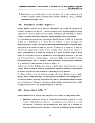 ESTANDARIZACIÓN DEL PROCESO DE ELABORACIÓN DEL QUESO DOBLE CREMA
TIPO MOZARELLA
43
1.3. Calentamiento con una lámpara de rayos infrarrojos o por el calor irradiado de una
resistencia eléctrica, técnicas aplicadas en las Balanzas de Ohaus, Cenco, y similares
(Newlander and Atherton, 1964).
[24]
Utilizan agentes químicos (ácido sulfúrico, detergentes), para lograr la ruptura de la
emulsión, la separación de la grasa y medir consecutivamente la grasa separada en botellas
especiales. A este grupo pertenecen los métodos de Babcock (Herreid 1942), de Gerber
(Gerber- Schneider) y aquellos que emplean detergentes tales como la técnica Tesa.
El método de Gerber perfeccionado por el químico Suizo N. Gerber, en 1892, se fundamenta
al igual que el de Babcock, en el empleo del ácido sulfúrico y la fuerza centrifuga para
separar la grasa de la leche o sus derivados en unas botellas especiales que permite medir
directamente el porcentaje de grasa por volumen. Al mezclarse la grasa con el ácido en
determinadas proporciones, el ácido primero precipita y luego disuelve las proteínas y
demás constituyentes de la leche con excepción de la grasa. Al mismo tiempo el ácido
digiere la membrana del glóbulo de grasa y eleva la temperatura de la muestra, lo que a su
vez disminuye la tensión interfacial (grasa – fase acuosa ácida) y la viscosidad. En estas
condiciones la grasa funde, se aglomera y tiende a separarse favorecidos por la diferencia
de su densidad (0.93) y la densidad de la mezcla ácida (1.43).
A diferencia del método de Babcock, el método de Gerber utiliza alcohol isoamílico, el cual
ayuda a disminuir la tensión interfacial favoreciendo la ruptura de la emulsión, la separación
de la grasa, además de prevenir la sulfonación y carbonización de la misma.
El método de Gerber tiene las siguientes ventajas sobre el de Babcock: es más rápido,
requiere menor cantidad de ácido y sus resultados no son afectados por la homogenización.
Sin embargo tiene la desventaja de necesitar otro reactivo, tapones especiales que deben
ser reemplazados con el uso y es más peligroso. Los resultados obtenidos con este método
son ligeramente superiores que los obtenidos por el de Babcock.
[25]
Para su determinación se utiliza el método Kjeldhal, el cual consta de las siguientes etapas:
 Digestión: consiste en someter a calentamiento la muestra a analizar con una
mezcla de ácido sulfúrico concentrado y un catalizador que permita elevar el punto
de ebullición y conseguir una descomposición más rápida de la muestra. El
abundante desprendimiento de dióxido y trióxido de azufre exige efectuar el proceso
4.2.1.5 Grasa (Método volumétrico de gerber)
4.2.1.6 Proteína (Metodo Kjeldh)
 