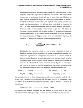 ESTANDARIZACIÓN DEL PROCESO DE ELABORACIÓN DEL QUESO DOBLE CREMA
TIPO MOZARELLA
44
en vitrina continuando con la digestión hasta obtener una solución incolora. En ésta
etapa los compuestos orgánicos se carbonizan por la acción del ácido sulfúrico
concentrado. La temperatura elevada a la que se opera, hace que el Carbono se
vaya oxidando lentamente a dióxido de carbono que posteriormente se reduce a
dióxido de azufre. Éste es un reductor fuerte, capaz de hacer pasar el nitrógeno a su
estado más bajo de oxidación (-3), NH3, que en el medio ácido se transforma en
NH4
+
. Las bases orgánicas nitrogenadas, como las aminas primarias, secundarias y
terciarias, pueden ser consideradas como amoníaco en que uno o más átomos de
hidrógeno ha sido sustituido por el radical orgánico R. en éstos compuestos el
nitrógeno se encuentra ya en su estado inferior de oxidación por lo que, en general,
en éstos compuestos el nitrógeno pasa a NH4
+
con facilidad en el proceso de
digestión. La reacción que tiene lugar en ésta etapa es la siguiente:
N2 orgánico CO2 + NH4HSO4 + H2O
 Destilación: Una vez se ha enfriado la masa sometida a digestión, se añade un
exceso de hidróxido sódico concentrado y se conecta inmediatamente el matraz a un
refrigerante cuya salida se sumerge bajo la superficie de un volumen medido de
ácido en exceso. Se destila la mezcla del matraz hasta que haya pasado al menos
una tercera parte de su volumen, lo cual asegura la volatilización completa del
amoníaco. El sulfato ácido de amonio formado durante la digestión se descompone
por medio de un exceso de álcali fuerte para liberar el amoniaco, el cual se recoge
por destilación sobre ácido bórico. Las reacciones que se llevan a cabo son:
NH4HSO4 + 2NaOH NH3 + Na2SO4 + 2H2O
NH4OH + H3BO3 NH4H2BO3 + H2O
La valoración; consiste en titular el borato de amonio formado con solución patrón de HCl o
H2SO4 cuya concentración normalmente es del orden de 0,02 N; empleando como
indicadores de punto final una mezcla de rojo metilo azul de metileno. La reacción de
titulación es:
NH4H2BO3 + HCL NH4Cl + H3BO3
El amoníaco es entonces absorbido en una solución de ácido bórico al 4%, cuya
concentración no es crítica, pues lo que se valora es el ion borato formado en la reacción.
H2SO4
Catalizador
 