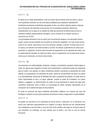 ESTANDARIZACIÓN DEL PROCESO DE ELABORACIÓN DEL QUESO DOBLE CREMA
TIPO MOZARELLA
46
El calcio es un metal alcalinotérreo, arde con llama roja formando óxido de calcio y nitruro.
Las superficies recientes son de color blanco plateado pero palidecen rápidamente
tornándose levemente amarillentas expuestas al aire y en última instancia grises o blancas
por la formación del hidróxido al reaccionar con la humedad ambiental. Reacciona
violentamente con el agua en su estado de metal (proveniente de fabrica) para formar el
hidróxido Ca(OH)2 desprendiendo hidrógeno, de lo contrario en su estado natural no
reacciona con el H2O.
Los principales alimentos ricos en calcio son los alimentos lácteos y sus derivados (leche,
yogurt, queso) aunque también se encuentra en alimentos vegetales, con hoja verde oscura,
como el col, brócoli, nabo fresco, así como sardinas, almejas, y salmón. El frijol soya es rico
en calcio y se absorbe de manera similar a la leche. Se utilizan suplementos de calcio para
aumentar su captación, la forma más frecuente de suplemento es el carbonato de calcio, que
es relativamente insoluble. El citrato de calcio, que en comparación con el peso tiene menos
calcio que el carbonato, es mucho más soluble.
Las personas con enfermedades cardiacas, renales y circulatorias requieren dietas bajas en
sodio. En aguas para irrigación el sodio como bicarbonato o carbonato puede ser perjudicial
para el suelo y las plantas; en tales condiciones tiende a aumentar la alcalinidad del suelo
debido a la precipitación de carbonato de sodio, reduce la concentración de calcio en suelos
y su permeabilidad, disminuye la fertilidad del suelo y perjudica las plantas. El sodio hace al
suelo impermeable al aire y al agua; además, cuando el suelo se humedece, se vuelve
plástico y pegajoso. La determinación de sodio es muy importante en aguas de riego para
cuantificar relaciones como el RAS y el porcentaje de sodio, factores importantes en la
evaluación de la calidad del agua de tal propósito.
El sodio se remueve del agua mediante intercambio catiónico con resinas del ciclo del
hidrógeno; también se usan para procesos de ósmosis inversa, evaporación y electrodiálisis.
El potasio se encuentra en la naturaleza en forma iónica o molecular; es un elemento muy
activo que reacciona vigorosamente con oxígeno y el agua. Muchas de sus características
son semejantes a las del sodio y sirve por ello como sustituto del sodio en muchas sales de
uso industrial; sin embargo, es más costoso que el sodio y por ello su uso es menos
frecuente.
4.2.1.7.1 Ca
4.2.1.7.2 Na
4.2.1.7.3 K
 