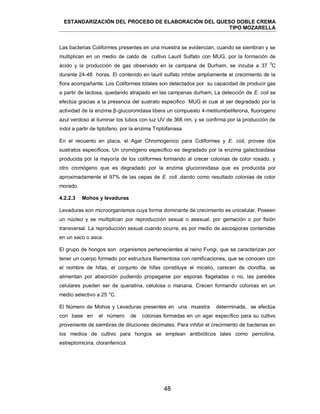 ESTANDARIZACIÓN DEL PROCESO DE ELABORACIÓN DEL QUESO DOBLE CREMA
TIPO MOZARELLA
48
Las bacterias Coliformes presentes en una muestra se evidencian, cuando se siembran y se
multiplican en un medio de caldo de cultivo Lauril Sulfato con MUG, por la formación de
ácido y la producción de gas observado en la campana de Durham, se incuba a 37
0
C
durante 24-48 horas. El contenido en lauril sulfato inhibe ampliamente el crecimiento de la
flora acompañante. Los Coliformes totales son detectados por su capacidad de producir gas
a partir de lactosa, quedando atrapado en las campanas durham, La detección de E. coli se
efectúa gracias a la presencia del sustrato especifico MUG el cual al ser degradado por la
actividad de la enzima β-glucoronidasa libera un compuesto 4-metilumbeliferona, fluorogeno
azul verdoso al iluminar los tubos con luz UV de 366 nm, y se confirma por la producción de
indol a partir de tiptofano, por la enzima Triptofanasa.
En el recuento en placa, el Agar Chromogenico para Coliformes y E. coli, provee dos
sustratos específicos. Un cromógeno especifico es degradado por la enzima galactosidasa
producida por la mayoría de los coliformes formando al crecer colonias de color rosado, y
otro cromógeno que es degradado por la enzima glucoronidasa que es producida por
aproximadamente el 97% de las cepas de E. coli ,dando como resultado colonias de color
morado.
Levaduras son microorganismos cuya forma dominante de crecimiento es unicelular. Poseen
un núcleo y se multiplican por reproducción sexual o asexual, por gemación o por fisión
transversal. La reproducción sexual cuando ocurre, es por medio de ascosporas contenidas
en un saco o asca.
El grupo de hongos son organismos pertenecientes al reino Fungi, que se caracterizan por
tener un cuerpo formado por estructura filamentosa con ramificaciones, que se conocen con
el nombre de hifas, el conjunto de hifas constituye el micelio, carecen de clorofila, se
alimentan por absorción pudiendo propagarse por esporas flageladas o no, las paredes
celulares pueden ser de queratina, celulosa o manana. Crecen formando colonias en un
medio selectivo a 25 °C.
El Número de Mohos y Levaduras presentes en una muestra determinada, se efectúa
con base en el número de colonias formadas en un agar específico para su cultivo
proveniente de siembras de diluciones decimales. Para inhibir el crecimiento de bacterias en
los medios de cultivo para hongos se emplean antibióticos tales como penicilina,
estreptomicina, cloranfenicol.
4.2.2.3 Mohos y levaduras
 