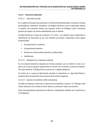 ESTANDARIZACIÓN DEL PROCESO DE ELABORACIÓN DEL QUESO DOBLE CREMA
TIPO MOZARELLA
49
Es un género de bacteria que pertenece a la familia Enterobacteriaceae, formado por bacilos
gramnegativos, anaerobios facultativos, con flagelos perítricos y que no desarrollan cápsula
ni esporas. Son bacterias móviles que producen sulfuro de hidrógeno (H2S). Fermentan
glucosa por poseer una enzima especializada, pero no lactosa.
Es determinado por el pase de la dilución a 10 a XLD. Los métodos para el aislamiento e
identificación de Salmonella sp son muy similares en principio; comprenden cuatro etapas
fundamentales:
 Enriquecimiento no selectivo
 Enriquecimiento selectivo
 Siembra en medios sólidos Selectivos y Diferenciales
 Identificación
Es una especie bacteriana integrada por formas cocaceas, que se dividen en más de un
plano, por lo que se agrupan regularmente en racimos. Son inmóviles y carecen de esporas.
Son gram positivas. El Staphylococcus aureus es un agente patogénico.
El número de S. aureus es determinado mediante su aislamiento en Agar Baird-Parker y
posteriormente la evaluación de la presencia de la enzima coagulasa.
El sulfito es reducido a sulfuro por la mayoría de los clostridios, inclusive Cl. Perfringes, este
sulfuro reacciona con el citrato de hierro dando una coloración negra a las colonias.
Otros microorganismos reductores de sulfito son notablemente inhibidos por la polimixina y
la Sulfadiacina.
4.2.2.4 Examenes especiales
4.2.2.4.1 Salmonella sp 25/g
4.2.2.4.2 Staphylococcus coagulasa positiva/g
4.2.2.4.3 Esporas de clostridium sulfito reductores/g
 