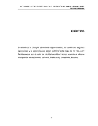 ESTANDARIZACIÓN DEL PROCESO DE ELABORACIÓN DEL QUESO DOBLE CREMA
TIPO MOZARELLA
v
DEDICATORIA
Se lo dedico a Dios por permitirme seguir viviendo, por darme una segunda
oportunidad y la sabiduría para poder culminar esta etapa de mi vida. A mi
familia porque son el motor de mi vida han sido mi apoyo y gracias a ellos se
hizo posible mi crecimiento personal, intelectual y profesional, los amo.
 