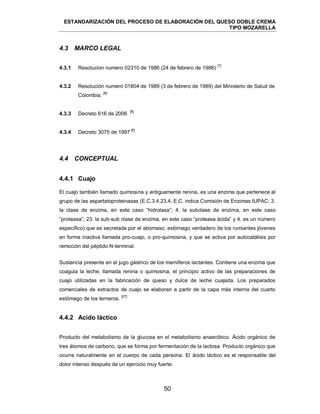 ESTANDARIZACIÓN DEL PROCESO DE ELABORACIÓN DEL QUESO DOBLE CREMA
TIPO MOZARELLA
50
4.3 MARCO LEGAL
4.3.1 Resolucion numero 02310 de 1986 (24 de febrero de 1986)
[7]
4.3.2 Resolución numero 01804 de 1989 (3 de febrero de 1989) del Ministerio de Salud de
Colombia.
[8]
4.3.3 Decreto 616 de 2006
[6]
4.3.4 Decreto 3075 de 1997
[5]
4.4 CONCEPTUAL
4.4.1 Cuajo
El cuajo también llamado quimosina y antiguamente renina, es una enzima que pertenece al
grupo de las aspartatoproteinasas (E.C.3.4.23.4; E.C. indica Comisión de Enzimas IUPAC; 3.
la clase de enzima, en este caso ―hidrolasa‖; 4. la subclase de enzima, en este caso
―proteasa‖; 23. la sub-sub clase de enzima, en este caso ―proteasa ácida‖ y 4. es un número
específico) que es secretada por el abomaso, estómago verdadero de los rumiantes jóvenes
en forma inactiva llamada pro-cuajo, o pro-quimosina, y que se activa por autocatálisis por
remoción del péptido N-terminal.
Sustancia presente en el jugo gástrico de los mamíferos lactantes. Contiene una enzima que
coagula la leche, llamada renina o quimosina, el principio activo de las preparaciones de
cuajo utilizadas en la fabricación de queso y dulce de leche cuajada. Los preparados
comerciales de extractos de cuajo se elaboran a partir de la capa más interna del cuarto
estómago de los terneros.
[27]
4.4.2 Acido láctico
Producto del metabolismo de la glucosa en el metabolismo anaeróbico. Ácido orgánico de
tres átomos de carbono, que se forma por fermentación de la lactosa. Producto orgánico que
ocurre naturalmente en el cuerpo de cada persona. El ácido láctico es el responsable del
dolor intenso después de un ejercicio muy fuerte.
 
