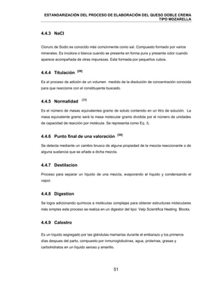 ESTANDARIZACIÓN DEL PROCESO DE ELABORACIÓN DEL QUESO DOBLE CREMA
TIPO MOZARELLA
51
4.4.3 NaCl
Cloruro de Sodio es conocido más comúnmente como sal. Compuesto formado por varios
minerales. Es incolora o blanca cuando se presenta en forma pura y presenta color cuando
aparece acompañada de otras impurezas. Esta formada por pequeños cubos.
4.4.4 Titulación [28]
Es el proceso de adición de un volumen medido de la disolución de concentración conocida
para que reaccione con el constituyente buscado.
4.4.5 Normalidad [29]
Es el número de masas equivalentes gramo de soluto contenido en un litro de solución. La
masa equivalente gramo será la masa molecular gramo dividida por el número de unidades
de capacidad de reacción por molécula. Se representa como Eq. /L
4.4.6 Punto final de una valoración [30]
Se detecta mediante un cambio brusco de alguna propiedad de la mezcla reaccionante o de
alguna sustancia que se añade a dicha mezcla.
4.4.7 Destilacion
Proceso para separar un líquido de una mezcla, evaporando el líquido y condensando el
vapor.
4.4.8 Digestion
Se logra adicionando químicos a moléculas complejas para obtener estructuras moleculares
más simples este proceso se realiza en un digestor del tipo: Velp Scientifica Heating Blocks.
4.4.9 Calostro
Es un líquido segregado por las glándulas mamarias durante el embarazo y los primeros
días despues del parto, compuesto por inmunoglobulinas, agua, proteínas, grasas y
carbohidratos en un líquido seroso y amarillo.
 