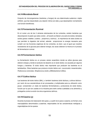 ESTANDARIZACIÓN DEL PROCESO DE ELABORACIÓN DEL QUESO DOBLE CREMA
TIPO MOZARELLA
53
4.4.14 Microbiota Banal
Conjunto de microorganismos (bacterias y hongos) de una determinada sustancia o tejido
anfitrión, que han desarrollado una relación íntima con éste y que desempeñan normalmente
una función beneficiosa.
4.4.15 Fermentación Ruminal
En el rumen uno de las 4 cámaras estomacales de los rumiantes, existen bacterias que
descomponen el pasto que estos comen , al hacerlo se liberan una serie de ácidos ,llamados
acidos grasos volatiles ( acetico , propionico y butirico) , la importancia de estos ácidos es
que permiten la digestion del animal, además proporcionan la energia necesaria para
cumplir con las funciones orgánicas de los rumiantes, es decir, que al igual que nosotros
necesitamos de la glucosa para obtener energia, las vacas obtienen la misma en el proceso
de fermentacion ruminal.
4.4.16 Fermentacion láctica
La fermentación láctica es un proceso celular anaeróbico donde se utiliza glucosa para
obtener energía y donde el producto de desecho es el ácido láctico; es causada por algunos
hongos y bacterias. El ácido láctico más importante que producen las bacterias es el
lactobacillus. Otras bacterias que produce el ácido láctico son: Leuconostoc mesenteroides,
Pediococcus cerevisiae, Streptococcus lactis y Bifidobacterium bifidus.
4.4.17 Cultivo láctico
Las bacterias del ácido láctico (BAL), o también bacterias ácido lácticas y cultivos lácticos -
por razón de sus características al ser procesadas y multiplicadas para su utilización como
grupo- comprenden un clado de bacterias fermentadoras y productoras de ácido láctico,
función por la que son usadas en la industria para darle ciertas cualidades a los alimentos y
protegerlos contra la acción de otros organismos dañinos.
4.4.18 Caseína (y)
Durante el proceso de maduración del queso, y a partir de la para-κ-caseína, se forman unos
macropéptidos denominados γ-caseínas, responsables de las características reológicas y
organolépticas de los quesos.
 