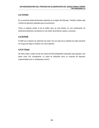 ESTANDARIZACIÓN DEL PROCESO DE ELABORACIÓN DEL QUESO DOBLE CREMA
TIPO MOZARELLA
54
4.4.19 Kefir
Es un producto lácteo fermentado originado en la región del Cáucaso. También reciben este
nombre los gránulos utilizados para su producción.
Tiene un aspecto similar al de la coliflor pero es más blando; es una combinación de
bacterias probióticas y levaduras en una matriz de proteínas, lípidos y azúcares.
4.4.20 RAS
Ó SAR es la relación de adsorción de sodio. Da una idea de la cantidad de sodio presente
en el agua de riego en relación con otros cationes.
4.4.21 Clado
Se llama clado a cada una de las ramas del árbol filogenético propuesto para agrupar a los
seres vivos. Por consiguiente, un clado se interpreta como un conjunto de especies
emparentadas (con un antepasado común).
 