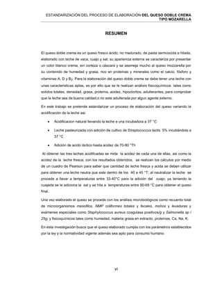 ESTANDARIZACIÓN DEL PROCESO DE ELABORACIÓN DEL QUESO DOBLE CREMA
TIPO MOZARELLA
vi
RESUMEN
El queso doble crema es un queso fresco ácido, no madurado, de pasta semicocida e hilada,
elaborado con leche de vaca, cuajo y sal; su apariencia externa se caracteriza por presentar
un color blanco crema, sin corteza o cáscara y se asemeja mucho al queso mozzarella por
su contenido de humedad y grasa, rico en proteínas y minerales como el calcio, fósforo y
vitaminas A, D y B2. Para la elaboración del queso doble crema se debe tener una leche con
unas caracteristicas aptas, es por ello que se le realizan análisis fisicoquímicos tales como
solidos totales, densidad, grasa, proteína, acidez, hipocloritos, adulterantes, para comprobar
que la leche sea de buena calidad,o no este adulterada por algun agente externo.
En este trabajo se pretende estandarizar un proceso de elaboración del queso variando la
acidificación de la leche asi:
 Acidificacion natural llevando la leche a una incubadora a 37 °C
 Leche pasteurizada con adición de cultivo de Streptococcus lactis 5% incubándola a
37 °C
 Adición de acido láctico hasta acidez de 70-80 °Th
Al obtener las tres leches acidificadas se mide la acidez de cada una de ellas, asi como la
acidez de la leche fresca; con los resultados obtenidos, se realizan los cálculos por medio
de un cuadro de Pearson para saber que cantidad de leche fresca y acida se deben utilizar
para obtener una leche neutra que este dentro de los 40 a 45 °T; al neutralizar la leche se
procede a llevar a temperaturas entre 33-40°C para la adición del cuajo; ya teniendo la
cuajada se le adiciona la sal y se hila a temperaturas entre 60-69 °C para obtener el queso
final.
Una vez elaborado el queso se procede con los análisis microbiológicos como recuento total
de microorganismos mesofilos, NMP coliformes totales y fecales, mohos y levaduras y
exámenes especiales como Staphylococcus aureus coagulasa positivos/g y Salmonella sp /
25g; y fisicoquímicos tales como humedad, materia grasa en extracto, proteínas, Ca, Na, K.
En esta investigación busca que el queso elaborado cumpla con los parámetros establecidos
por la ley y la normatividad vigente además sea apto para consumo humano.
 