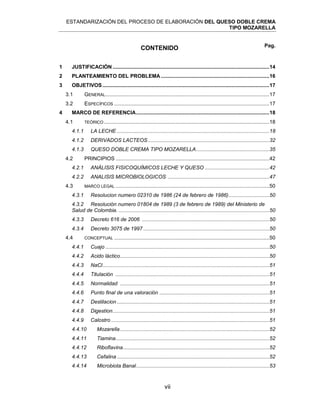 ESTANDARIZACIÓN DEL PROCESO DE ELABORACIÓN DEL QUESO DOBLE CREMA
TIPO MOZARELLA
vii
CONTENIDO
1 JUSTIFICACIÓN ...........................................................................................................14
2 PLANTEAMIENTO DEL PROBLEMA ..........................................................................16
3 OBJETIVOS..................................................................................................................17
3.1 GENERAL................................................................................................................17
3.2 ESPECÍFICOS ..........................................................................................................17
4 MARCO DE REFERENCIA...........................................................................................18
4.1 TEÓRICO .................................................................................................................18
4.1.1 LA LECHE ........................................................................................................18
4.1.2 DERIVADOS LACTEOS...................................................................................32
4.1.3 QUESO DOBLE CREMA TIPO MOZARELLA..................................................35
4.2 PRINCIPIOS .........................................................................................................42
4.2.1 ANÁLISIS FISICOQUÍMICOS LECHE Y QUESO ............................................42
4.2.2 ANALISIS MICROBIOLOGICOS .....................................................................47
4.3 MARCO LEGAL .........................................................................................................50
4.3.1 Resolucion numero 02310 de 1986 (24 de febrero de 1986)............................50
4.3.2 Resolución numero 01804 de 1989 (3 de febrero de 1989) del Ministerio de
Salud de Colombia. .......................................................................................................50
4.3.3 Decreto 616 de 2006 .......................................................................................50
4.3.4 Decreto 3075 de 1997 ......................................................................................50
4.4 CONCEPTUAL ..........................................................................................................50
4.4.1 Cuajo ................................................................................................................50
4.4.2 Acido láctico......................................................................................................50
4.4.3 NaCl..................................................................................................................51
4.4.4 Titulación .........................................................................................................51
4.4.5 Normalidad ......................................................................................................51
4.4.6 Punto final de una valoración ...........................................................................51
4.4.7 Destilacion ........................................................................................................51
4.4.8 Digestion...........................................................................................................51
4.4.9 Calostro ............................................................................................................51
4.4.10 Mozarella......................................................................................................52
4.4.11 Tiamina.........................................................................................................52
4.4.12 Riboflavina....................................................................................................52
4.4.13 Cefalina ........................................................................................................52
4.4.14 Microbiota Banal...........................................................................................53
Pag.
 