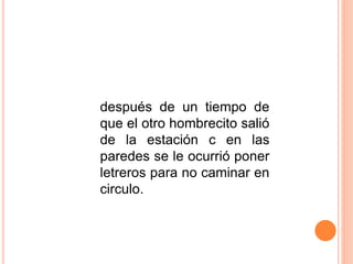 después de un tiempo de
que el otro hombrecito salió
de la estación c en las
paredes se le ocurrió poner
letreros para no caminar en
circulo.
 