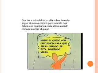 Gracias a estos letreros el hombrecito evito
seguir el mismo camino pero también nos
daban una enseñanza cada letrero usando
como referencia el queso
 