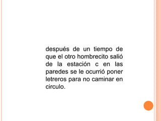 después de un tiempo de
que el otro hombrecito salió
de la estación c en las
paredes se le ocurrió poner
letreros para no caminar en
circulo.
 