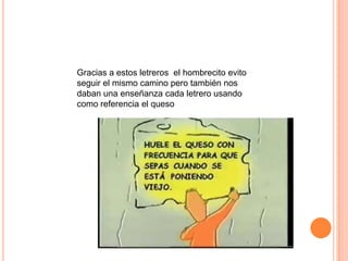 Gracias a estos letreros el hombrecito evito
seguir el mismo camino pero también nos
daban una enseñanza cada letrero usando
como referencia el queso
 