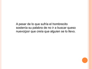 A pesar de lo que sufría el hombrecito
sostenía su palabra de no ir a buscar queso
nuevo(por que creía que alguien se lo llevo.
 