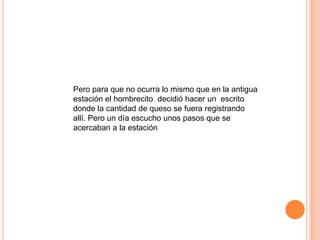 Pero para que no ocurra lo mismo que en la antigua
estación el hombrecito decidió hacer un escrito
donde la cantidad de queso se fuera registrando
allí. Pero un día escucho unos pasos que se
acercaban a la estación
 