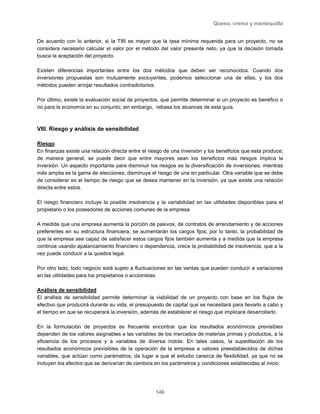 Queso, crema y mantequilla
146
De acuerdo con lo anterior, si la TIR es mayor que la tasa mínima requerida para un proyecto, no se
considera necesario calcular el valor por el método del valor presente neto, ya que la decisión tomada
busca la aceptación del proyecto.
Existen diferencias importantes entre los dos métodos que deben ser reconocidos. Cuando dos
inversiones propuestas son mutuamente excluyentes, podemos seleccionar una de ellas, y los dos
métodos pueden arrojar resultados contradictorios.
Por último, existe la evaluación social de proyectos, que permite determinar si un proyecto es benéfico o
no para la economía en su conjunto; sin embargo, rebasa los alcances de esta guía.
VIII. Riesgo y análisis de sensibilidad
Riesgo
En finanzas existe una relación directa entre el riesgo de una inversión y los beneficios que esta produce;
de manera general, se puede decir que entre mayores sean los beneficios más riesgos implica la
inversión. Un aspecto importante para disminuir los riesgos es la diversificación de inversiones; mientras
más amplia es la gama de elecciones, disminuye el riesgo de una en particular. Otra variable que se debe
de considerar es el tiempo de riesgo que se desea mantener en la inversión, ya que existe una relación
directa entre estos.
El riesgo financiero incluye la posible insolvencia y la variabilidad en las utilidades disponibles para el
propietario o los poseedores de acciones comunes de la empresa.
A medida que una empresa aumenta la porción de pasivos, de contratos de arrendamiento y de acciones
preferentes en su estructura financiera, se aumentarán los cargos fijos; por lo tanto, la probabilidad de
que la empresa sea capaz de satisfacer estos cargos fijos también aumenta y a medida que la empresa
continúe usando apalancamiento financiero o dependencia, crece la probabilidad de insolvencia, que a la
vez puede conducir a la quiebra legal.
Por otro lado, todo negocio está sujeto a fluctuaciones en las ventas que pueden conducir a variaciones
en las utilidades para los propietarios o accionistas.
Análisis de sensibilidad
El análisis de sensibilidad permite determinar la viabilidad de un proyecto con base en los flujos de
efectivo que producirá durante su vida, el presupuesto de capital que se necesitará para llevarlo a cabo y
el tiempo en que se recuperará la inversión, además de establecer el riesgo que implicará desarrollarlo.
En la formulación de proyectos es frecuente encontrar que los resultados económicos previsibles
dependen de los valores asignables a las variables de los mercados de materias primas y productos, a la
eficiencia de los procesos y a variables de diversa índole. En tales casos, la supeditación de los
resultados económicos previsibles de la operación de la empresa a valores preestablecidos de dichas
variables, que actúan como parámetros, da lugar a que el estudio carezca de flexibilidad, ya que no se
incluyen los efectos que se derivarían de cambios en los parámetros y condiciones establecidas al inicio.
 
