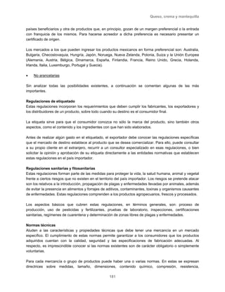 Queso, crema y mantequilla
181
países beneficiarios y otra de productos que, en principio, gozan de un margen preferencial o la entrada
con franquicia de los mismos. Para hacerse acreedor a dicha preferencia es necesario presentar un
certificado de origen.
Los mercados a los que pueden ingresar los productos mexicanos en forma preferencial son: Australia,
Bulgaria, Checoslovaquia, Hungría, Japón, Noruega, Nueva Zelanda, Polonia, Suiza y la Unión Europea
(Alemania, Austria, Bélgica, Dinamarca, España, Finlandia, Francia, Reino Unido, Grecia, Holanda,
Irlanda, Italia, Luxemburgo, Portugal y Suecia).
• No arancelarias
Sin analizar todas las posibilidades existentes, a continuación se comentan algunas de las más
importantes.
Regulaciones de etiquetado
Estas regulaciones incorporan los requerimientos que deben cumplir los fabricantes, los exportadores y
los distribuidores de un producto, sobre todo cuando su destino es el consumidor final.
La etiqueta sirve para que el consumidor conozca no sólo la marca del producto, sino también otros
aspectos, como el contenido y los ingredientes con que han sido elaborados.
Antes de realizar algún gasto en el etiquetado, el exportador debe conocer las regulaciones específicas
que el mercado de destino establece al producto que se desea comercializar. Para ello, puede consultar
a su propio cliente en el extranjero, recurrir a un consultor especializado en esas regulaciones, o bien
solicitar la opinión y aprobación de su etiqueta directamente a las entidades normativas que establecen
estas regulaciones en el país importador.
Regulaciones sanitarias y fitosanitarias
Estas regulaciones forman parte de las medidas para proteger la vida, la salud humana, animal y vegetal
frente a ciertos riesgos que no existen en el territorio del país importador. Los riesgos se pretende atacar
son los relativos a la introducción, propagación de plagas y enfermedades llevadas por animales, además
de evitar la presencia en alimentos y forrajes de aditivos, contaminantes, toxinas y organismos causantes
de enfermedades. Estas regulaciones comprenden a los productos agropecuarios, frescos y procesados.
Los aspectos básicos que cubren estas regulaciones, en términos generales, son: proceso de
producción, uso de pesticidas y fertilizantes, pruebas de laboratorio, inspecciones, certificaciones
sanitarias, regímenes de cuarentena y determinación de zonas libres de plagas y enfermedades.
Normas técnicas
Aluden a las características y propiedades técnicas que debe tener una mercancía en un mercado
específico. El cumplimiento de estas normas permite garantizar a los consumidores que los productos
adquiridos cuentan con la calidad, seguridad y las especificaciones de fabricación adecuadas. Al
respecto, es imprescindible conocer si las normas existentes son de carácter obligatorio o simplemente
voluntarias.
Para cada mercancía o grupo de productos puede haber una o varias normas. En estas se expresan
directrices sobre medidas, tamaño, dimensiones, contenido químico, compresión, resistencia,
 