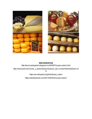 BIBLIOGRAFIAS
http://lacocinadegabar.blogspot.mx/2009/07/queso-edam.html
http://www.bedri.es/Comer_y_beber/Queso/Quesos_del_mundo/Holanda/Edam.ht
m
https://es.wikipedia.org/wiki/Queso_edam
https://abelvalverde.com/2013/06/28/el-queso-edam/
 