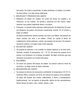 del queso. Se coloca nuevamente la tabla perforada, el colador y el balde.
Se abre la llave y se deja drenar totalmente.
3. MOLDEADO Y PRENSADO DEL QUESO
 Moldeado Se alistan los moldes. Se cortan los trozos de cuajada y se
introducen en los moldes. Se aprieta y aprisiona con las manos, hasta
observar que queden totalmente llenos y se tapan.
 Prensado: La presión debe aplicarse uniformemente (6 kilogramos de peso
por kilogramo de queso). Se prensan suavemente durante 10-15 minutos y
luego se voltean.
Se aplica nuevamente presión durante una hora y se voltean. Se prensan de
nuevo durante una hora y se voltean. (Tener en cuenta el factor de
multiplicación de las palancas, cuando use prensas de ese tipo). Se repite la
operación anterior y se dejan hasta el día siguiente.
4. SALADO DEL QUESO
 Se prepara la salmuera o se controla su estado higiénico si se tiene lista.
Además, controle la temperatura (10 - 12° C). Se sacan los quesos de la
prensa y se introducen en el tanque de salado. Se dejan el tiempo que sea
necesario de acuerdo con el peso del queso.
5. ESCURRIDO
 Se sacan los quesos del tanque de salado, se colocan sobre la mesa de
escurrido y se dejan secar al medio ambiente.
6. MADURACIÓN DEL QUESO
 Se prepara la cámara de maduración controlando la temperatura (15-18° C),
humedad (80%), aireación, pH (5-6). Se colocan los quesos en los estantes.
Se dejan allí durante dos meses, volteándolos a diario y controlándolos
higiénicamente. Así se logrará el desarrollo óptimo de las características
físicas típicas de sabor, color, cuerpo, textura y olor.
 