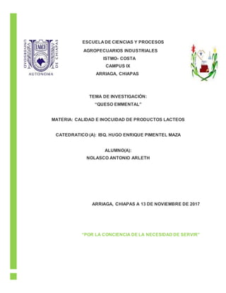 ESCUELA DE CIENCIAS Y PROCESOS
AGROPECUARIOS INDUSTRIALES
ISTMO- COSTA
CAMPUS IX
ARRIAGA, CHIAPAS
TEMA DE INVESTIGACIÓN:
“QUESO EMMENTAL”
MATERIA: CALIDAD E INOCUIDAD DE PRODUCTOS LACTEOS
CATEDRATICO (A): IBQ. HUGO ENRIQUE PIMENTEL MAZA
ALUMNO(A):
NOLASCO ANTONIO ARLETH
ARRIAGA, CHIAPAS A 13 DE NOVIEMBRE DE 2017
“POR LA CONCIENCIA DE LA NECESIDAD DE SERVIR”
 