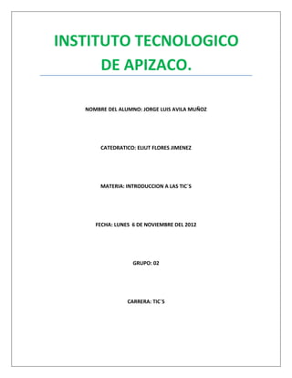 INSTITUTO TECNOLOGICO
      DE APIZACO.

   NOMBRE DEL ALUMNO: JORGE LUIS AVILA MUÑOZ




        CATEDRATICO: ELIUT FLORES JIMENEZ




        MATERIA: INTRODUCCION A LAS TIC`S




      FECHA: LUNES 6 DE NOVIEMBRE DEL 2012




                   GRUPO: 02




                 CARRERA: TIC`S
 