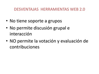 DESVENTAJAS HERRAMIENTAS WEB 2.0

• No tiene soporte a grupos
• No permite discusión grupal e
  interacción
• NO permite la votación y evaluación de
  contribuciones
 