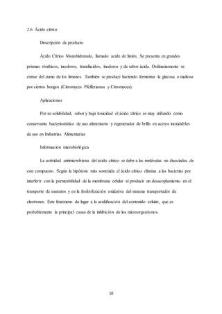 10
2.6 Ácido cítrico
Descripción de producto
Ácido Cítrico Monohidratado, llamado acido de limón. Se presenta en grandes
prismas rómbicos, incoloros, translúcidos, inodoros y de sabor ácido. Ordinariamente se
extrae del zumo de los limones. También se produce haciendo fermentar la glucosa o maltosa
por ciertos hongos (Citromyces Pfefferianus y Citromyces).
Aplicaciones
Por su solubilidad, sabor y baja toxicidad el ácido cítrico es muy utilizado como
conservante bacteriostático de uso alimentario y regenerador de brillo en aceros inoxidables
de uso en Industrias Alimentarias
Información microbiológica
La actividad antimicrobiana del ácido cítrico se debe a las moléculas no disociadas de
este compuesto. Según la hipótesis más sostenida el ácido cítrico elimina a las bacterias por
interferir con la permeabilidad de la membrana celular al producir un desacoplamiento en el
transporte de sustratos y en la fosforilización oxidativa del sistema transportador de
electrones. Este fenómeno da lugar a la acidificación del contenido celular, que es
probablemente la principal causa de la inhibición de los microorganismos.
 