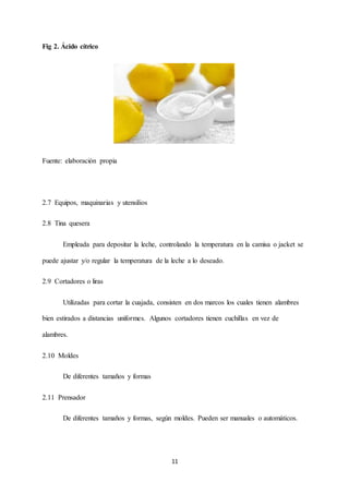 11
Fig 2. Ácido cítrico
Fuente: elaboración propia
2.7 Equipos, maquinarias y utensilios
2.8 Tina quesera
Empleada para depositar la leche, controlando la temperatura en la camisa o jacket se
puede ajustar y/o regular la temperatura de la leche a lo deseado.
2.9 Cortadores o liras
Utilizadas para cortar la cuajada, consisten en dos marcos los cuales tienen alambres
bien estirados a distancias uniformes. Algunos cortadores tienen cuchillas en vez de
alambres.
2.10 Moldes
De diferentes tamaños y formas
2.11 Prensador
De diferentes tamaños y formas, según moldes. Pueden ser manuales o automáticos.
 