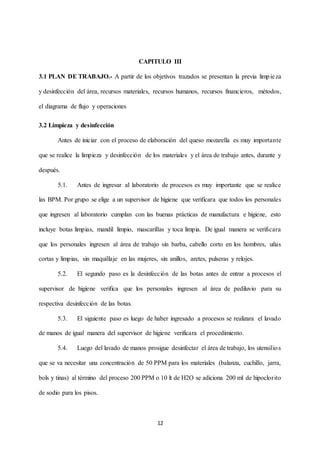 12
CAPITULO III
3.1 PLAN DE TRABAJO.- A partir de los objetivos trazados se presentan la previa limpieza
y desinfección del área, recursos materiales, recursos humanos, recursos financieros, métodos,
el diagrama de flujo y operaciones
3.2 Limpieza y desinfección
Antes de iniciar con el proceso de elaboración del queso mozarella es muy importante
que se realice la limpieza y desinfección de los materiales y el área de trabajo antes, durante y
después.
5.1. Antes de ingresar al laboratorio de procesos es muy importante que se realice
las BPM. Por grupo se elige a un supervisor de higiene que verificara que todos los personales
que ingresen al laboratorio cumplan con las buenas prácticas de manufactura e higiene, esto
incluye botas limpias, mandil limpio, mascarillas y toca limpia. De igual manera se verificara
que los personales ingresen al área de trabajo sin barba, cabello corto en los hombres, uñas
cortas y limpias, sin maquillaje en las mujeres, sin anillos, aretes, pulseras y relojes.
5.2. El segundo paso es la desinfección de las botas antes de entrar a procesos el
supervisor de higiene verifica que los personales ingresen al área de pediluvio para su
respectiva desinfección de las botas.
5.3. El siguiente paso es luego de haber ingresado a procesos se realizara el lavado
de manos de igual manera del supervisor de higiene verificara el procedimiento.
5.4. Luego del lavado de manos prosigue desinfectar el área de trabajo, los utensilios
que se va necesitar una concentración de 50 PPM para los materiales (balanza, cuchillo, jarra,
bols y tinas) al término del proceso 200 PPM o 10 lt de H2O se adiciona 200 ml de hipoclorito
de sodio para los pisos.
 