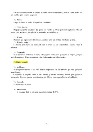 17
Una vez que observemos la cuajada se realiza el corte horizontal y vertical con la ayuda de
un cuchillo para obtener un gramo.
10. Reposo
Luego del corte se realiza el reposo de 10 minutos.
11. Primer batido
Después del corte, los granos del queso son blandos y débiles por eso la agitación debe ser
suave para no romper y se pierda las sustancias secas del suero.
12. Reposo
Dejamos que repose unos 10 minutos, ayuda a tener una textura más fuerte y firme.
13. Segundo batido
Se realiza con mayor de intensidad con la ayuda de una espumadera. Durante unos 2
minutos.
14. Desuerado:
En el desuerado retiramos el suero, solo dejamos suero hasta que cubra la cuajada, porque
en todo caso sino dejamos se podría evitar la formación de aglomeración.
15. Hilado y salado
16. Moldeado:
En este procedimiento se usa unos moldes de pasticos y la tela filtrante que tiene que estar
esterilizados.
Colocamos la cuajada sobre la tela filtrante y molde, hacemos presión para poder ir
aumentado debemos esperar aproximadamente 8 horas para poder observar el moldeado.
19. Envasado:
Lo realizamos en bolsas
20. Almacenado:
El producto final se refrigera a una temperatura de 4°C.
 