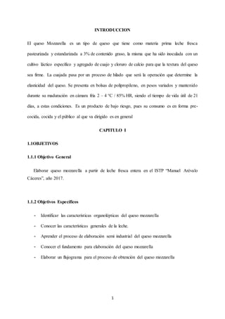 1
INTRODUCCION
El queso Mozzarella es un tipo de queso que tiene como materia prima leche fresca
pasteurizada y estandarizada a 3% de contenido graso, la misma que ha sido inoculada con un
cultivo láctico específico y agregado de cuajo y cloruro de calcio para que la textura del queso
sea firme. La cuajada pasa por un proceso de hilado que será la operación que determine la
elasticidad del queso. Se presenta en bolsas de polipropileno, en pesos variados y mantenido
durante su maduración en cámara fría 2 – 4 °C / 85% HR, siendo el tiempo de vida útil de 21
días, a estas condiciones. Es un producto de bajo riesgo, pues su consumo es en forma pre-
cocida, cocida y el público al que va dirigido es en general
CAPITULO I
1.1OBJETIVOS
1.1.1 Objetivo General
Elaborar queso mozzarella a partir de leche fresca entera en el ISTP “Manuel Arévalo
Cáceres”, año 2017.
1.1.2 Objetivos Específicos
- Identificar las características organolépticas del queso mozzarella
- Conocer las características generales de la leche.
- Aprender el proceso de elaboración semi industrial del queso mozzarella
- Conocer el fundamento para elaboración del queso mozzarella
- Elaborar un flujograma para el proceso de obtención del queso mozzarella
 