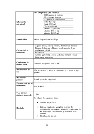 19
Información
nutricional
Por 100 gramos (300 calorías):
22,17 gramos de proteína
22,35 gramos de grasa
2,2 gramos de carbohidratos
Sodio (627 mg)
Calcio (505 mg)
Fósforo (354 mg)
Vitamina A (676 UI)
Vitamina B-9 (7 mg)
Vitamina K (2,3 µg).
Presentación Bolsas de polietileno de 250 gr
Características
sensoriales
Aspecto fresco, suave y brillante, de apariencia húmeda
Firmeza, la frescura y blancura son la garantía de un
producto de calidad
Olor láctico
Textura ligeramente viscosa y elástica, no tiene corteza
Gusto suave y cremoso.
Condiciones de
conservación
Mantener refrigerado de 0° a 4°C.
Instrucciones de
uso
Una vez abierto el producto consumase en el menor tiempo
posible.
Destino del
producto Para la población en general.
Uso esperado por el
consumidor
Uso indirecto.
Vida útil del
producto esperado
1 mes
Rotulado
Se indicará los siguientes datos:
 Nombre del producto
 Lista de ingredientes completa en orden de
concentración decreciente, señalando el porcentaje de
los persevantes, antioxidantes y emulsivos si los
contiene.
 Identificación del lote
 