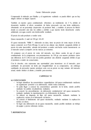 24
Fuente: Elaboración propia
Comparando lo indicado por Huallca y el seguimiento realizado se puede diferir que no hay
ningún defecto en ningún aspecto.
También en nuestro queso condimentado obtuvimos un rendimiento de 3 %; debido al
desuerado; también al efecto secundario de haber procesado con una leche adulterado;
obteniendo así un porcentaje desprovisto de producto final, y también al proceso de hilado
donde se concentró aún más los sólidos y debido a que nuestra leche inicialmente estaba
adulterada con agua ocurrió este desfavorable resultado.
El precio de cada producto a vender seria:
Queso mozzarella (1 unid de 350 gr): S/6.49
El queso mozzarella “Millk`i”; elaborado en clase, tiene un precio de venta mayor al de las
marca comercial en el Perú (Wong), lo cual no nos afianza una clientela asegurada debido al
precio de venta inaccesible; además del producto a vender está hecho recién incursionaría en
el mercado actual a competir con las marcas ya existentes.
Al comparar con el precio de venta del mercado, nos dimos cuenta de que el queso
condimentado de la competencia con presentaciones de 350 gr; con nuestro producto existe
una diferencia de S/ 2.80, lo cual nos podría garantizar una clientela asegurada debido al que
el producto a vender sin conservantes.
Con lo descrito; esto representa una oportunidad para incursionar en el mercado; pero
cambiando de proveedor de leche por irregulabilidad en su composición, sin embargo
cambiando de proveedor nuestro producto seria con un precio no muy variante del mercado
actual, siendo módico al cliente y rentable para nosotras.
CAPITULO VI
6.1 CONCLUSION
- Se logró identificar las características organolépticas del queso condimentado mediante
un seguimiento posterior a su elaboración; siendo todas conformes.
- Se pudo llegar a conocer las características generales de la leche; siendo posible
mediante los análisis de plataforma realizados.
- Se conoció los procedimientos de elaboración semiindustrial del queso mozzarella;
realizado mediante la experimentación en el laboratorio de lácteos.
- Se elaboró un diagrama de flujo del queso mozzarella; realizado mediante la
explicación teórica en el laboratorio de lácteos.
- Se conoció el fundamento del queso mozzarella; realizado mediante la explicación
teórica en clases.
- Se logró una elaboración de un queso mozzarella; siendo posible mediante un trabajo
de equipo y previa referencia teórica.
7. REFERENCIAS
 