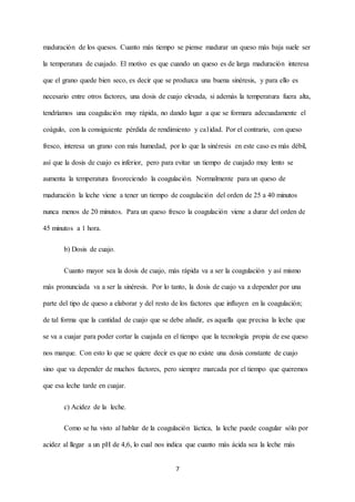 7
maduración de los quesos. Cuanto más tiempo se piense madurar un queso más baja suele ser
la temperatura de cuajado. El motivo es que cuando un queso es de larga maduración interesa
que el grano quede bien seco, es decir que se produzca una buena sinéresis, y para ello es
necesario entre otros factores, una dosis de cuajo elevada, si además la temperatura fuera alta,
tendríamos una coagulación muy rápida, no dando lugar a que se formara adecuadamente el
coágulo, con la consiguiente pérdida de rendimiento y ca1idad. Por el contrario, con queso
fresco, interesa un grano con más humedad, por lo que la sinéresis en este caso es más débil,
así que la dosis de cuajo es inferior, pero para evitar un tiempo de cuajado muy lento se
aumenta la temperatura favoreciendo la coagulación. Normalmente para un queso de
maduración la leche viene a tener un tiempo de coagulación del orden de 25 a 40 minutos
nunca menos de 20 minutos. Para un queso fresco la coagulación viene a durar del orden de
45 minutos a 1 hora.
b) Dosis de cuajo.
Cuanto mayor sea la dosis de cuajo, más rápida va a ser la coagulación y así mismo
más pronunciada va a ser la sinéresis. Por lo tanto, la dosis de cuajo va a depender por una
parte del tipo de queso a elaborar y del resto de los factores que influyen en la coagulación;
de tal forma que la cantidad de cuajo que se debe añadir, es aquella que precisa la leche que
se va a cuajar para poder cortar la cuajada en el tiempo que la tecnología propia de ese queso
nos marque. Con esto lo que se quiere decir es que no existe una dosis constante de cuajo
sino que va depender de muchos factores, pero siempre marcada por el tiempo que queremos
que esa leche tarde en cuajar.
c) Acidez de la leche.
Como se ha visto al hablar de la coagulación láctica, la leche puede coagular sólo por
acidez al llegar a un pH de 4,6, lo cual nos indica que cuanto más ácida sea la leche más
 