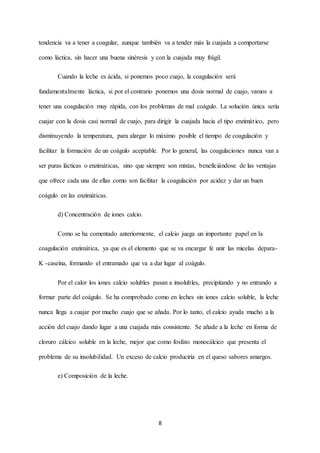 8
tendencia va a tener a coagular, aunque también va a tender más la cuajada a comportarse
como láctica, sin hacer una buena sinéresis y con la cuajada muy frágil.
Cuando la leche es ácida, si ponemos poco cuajo, la coagulación será
fundamentalmente láctica, si por el contrario ponemos una dosis normal de cuajo, vamos a
tener una coagulación muy rápida, con los problemas de mal coágulo. La solución única sería
cuajar con la dosis casi normal de cuajo, para dirigir la cuajada hacia el tipo enzimático, pero
disminuyendo la temperatura, para alargar lo máximo posible el tiempo de coagulación y
facilitar la formación de un coágulo aceptable. Por lo general, las coagulaciones nunca van a
ser puras lácticas o enzimáticas, sino que siempre son mixtas, beneficiándose de las ventajas
que ofrece cada una de ellas como son facilitar la coagulación por acidez y dar un buen
coágulo en las enzimáticas.
d) Concentración de iones calcio.
Como se ha comentado anteriormente, el calcio juega un importante papel en la
coagulación enzimática, ya que es el elemento que se va encargar fe unir las micelas depara-
K -caseína, formando el entramado que va a dar lugar al coágulo.
Por el calor los iones calcio solubles pasan a insolubles, precipitando y no entrando a
formar parte del coágulo. Se ha comprobado como en leches sin iones calcio soluble, la leche
nunca llega a cuajar por mucho cuajo que se añada. Por lo tanto, el calcio ayuda mucho a la
acción del cuajo dando lugar a una cuajada más consistente. Se añade a la leche en forma de
cloruro cálcico soluble en la leche, mejor que como fosfato monocálcico que presenta el
problema de su insolubilidad. Un exceso de calcio produciría en el queso sabores amargos.
e) Composición de la leche.
 