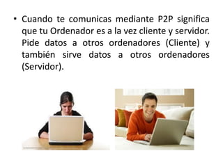 • Cuando te comunicas mediante P2P significa
  que tu Ordenador es a la vez cliente y servidor.
  Pide datos a otros ordenadores (Cliente) y
  también sirve datos a otros ordenadores
  (Servidor).
 