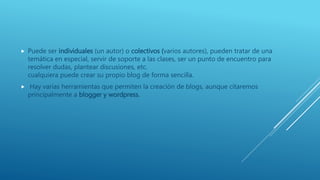  Puede ser individuales (un autor) o colectivos (varios autores), pueden tratar de una
temática en especial, servir de soporte a las clases, ser un punto de encuentro para
resolver dudas, plantear discusiones, etc.
cualquiera puede crear su propio blog de forma sencilla.
 Hay varias herramientas que permiten la creación de blogs, aunque citaremos
principalmente a blogger y wordpress.
 