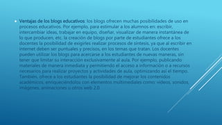  Ventajas de los blogs educativos: los blogs ofrecen muchas posibilidades de uso en
procesos educativos. Por ejemplo, para estimular a los alumnos en: escribir,
intercambiar ideas, trabajar en equipo, diseñar, visualizar de manera instantánea de
lo que producen, etc. la creación de blogs por parte de estudiantes ofrece a los
docentes la posibilidad de exigirles realizar procesos de síntesis, ya que al escribir en
internet deben ser puntuales y precisos, en los temas que tratan. Los docentes
pueden utilizar los blogs para acercarse a los estudiantes de nuevas maneras, sin
tener que limitar su interacción exclusivamente al aula. Por ejemplo, publicando
materiales de manera inmediata y permitiendo el acceso a información o a recursos
necesarios para realizar proyectos y actividades de aula, optimizando así el tiempo.
También, ofrece a los estudiantes la posibilidad de mejorar los contenidos
académicos, enriqueciéndolos con elementos multimediales como: videos, sonidos,
imágenes, animaciones u otros web 2.0.
 