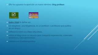  Ello ha supuesto la aparición un nuevo término: blog profesor.
 Isidro Vidal lo define así:
 Un blogfesor, una blogfesora, es un profesor o profesora que publica
en un blog y:
 reflexiona sobre sus ideas educativas,
 utiliza el blog como un recurso para compartir experiencias, materiales
didácticos y descubrimientos,
 colabora en la edublogosfera.
 