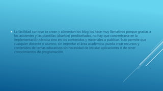  La facilidad con que se crean y alimentan los blog los hace muy llamativos porque gracias a
los asistentes y las plantillas (diseños) prediseñadas, no hay que concentrarse en la
implementación técnica sino en los contenidos y materiales a publicar. Esto permite que
cualquier docente o alumno, sin importar el área académica, pueda crear recursos y
contenidos de temas educativos sin necesidad de instalar aplicaciones o de tener
conocimientos de programación.
 